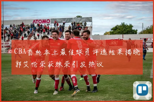 CBA首轮本土最佳球员评选结果揭晓郭艾伦荣获殊荣引发热议
