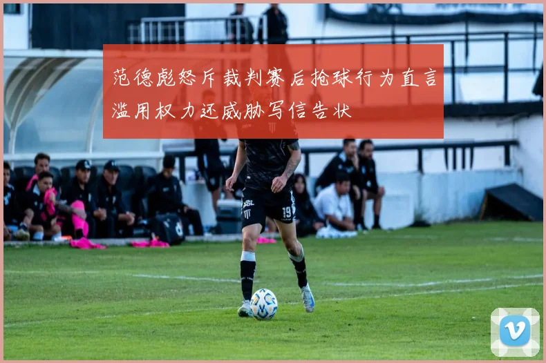 范德彪怒斥裁判赛后抢球行为直言滥用权力还威胁写信告状