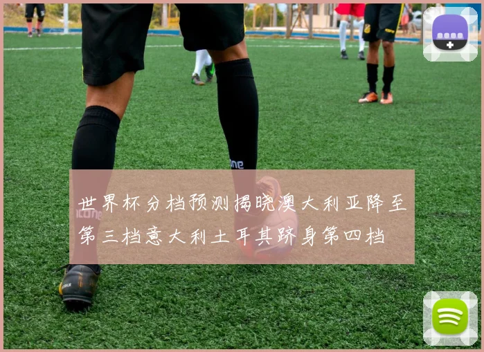 世界杯分档预测揭晓澳大利亚降至第三档意大利土耳其跻身第四档