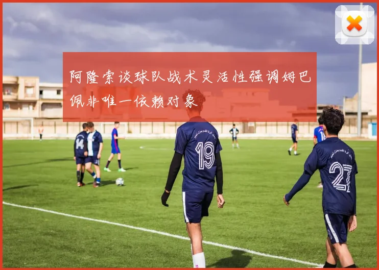 阿隆索谈球队战术灵活性强调姆巴佩非唯一依赖对象