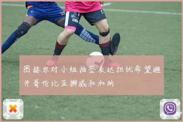 图赫尔对小组抽签表达担忧希望避开哥伦比亚挪威和加纳