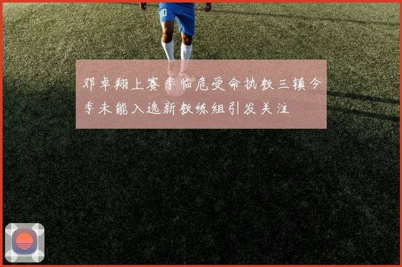 邓卓翔上赛季临危受命执教三镇今季未能入选新教练组引发关注