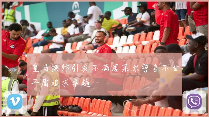 皇马换帅引发不满居莱尔誓言不甘平庸追求卓越