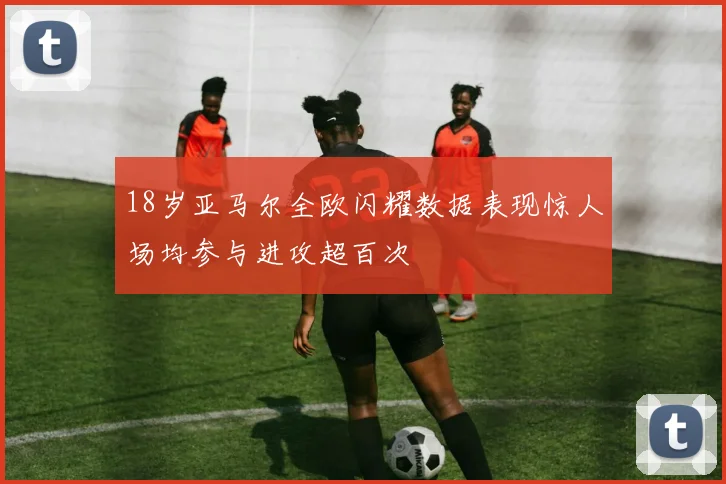 18岁亚马尔全欧闪耀数据表现惊人场均参与进攻超百次
