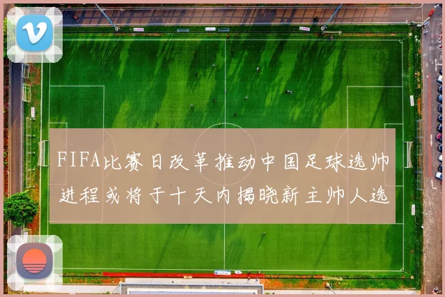 FIFA比赛日改革推动中国足球选帅进程或将于十天内揭晓新主帅人选