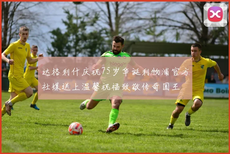 达格利什庆祝75岁华诞利物浦官方社媒送上温馨祝福致敬传奇国王