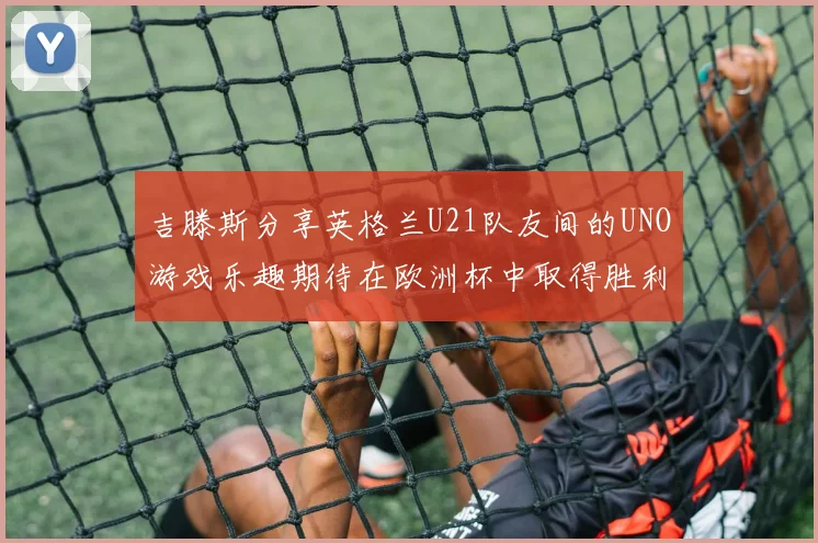 吉滕斯分享英格兰U21队友间的UNO游戏乐趣期待在欧洲杯中取得胜利