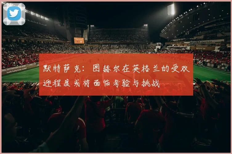默特萨克:图赫尔在英格兰的受欢迎程度或将面临考验与挑战