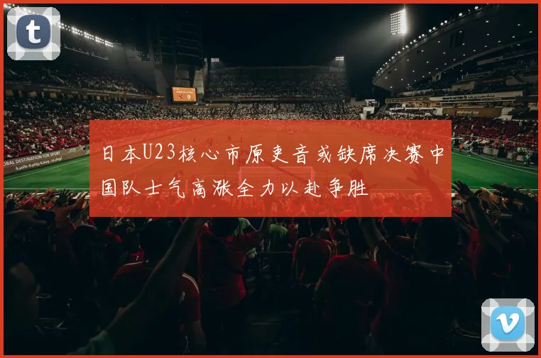 日本U23核心市原吏音或缺席决赛中国队士气高涨全力以赴争胜