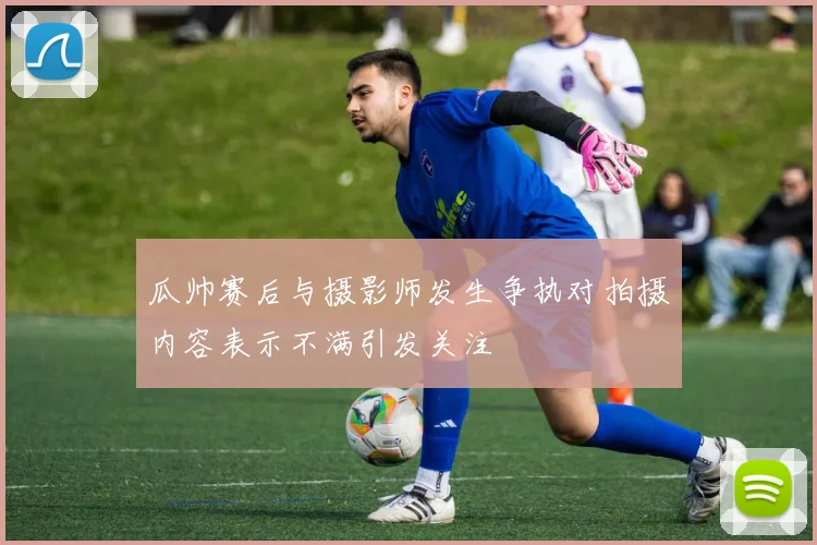 瓜帅赛后与摄影师发生争执对拍摄内容表示不满引发关注